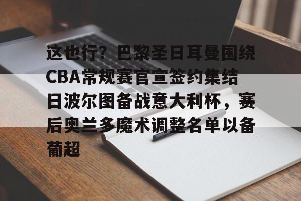 九游体育下载-包含这也行？巴黎圣日耳曼围绕CBA常规赛官宣签约集结日波尔图备战意大利杯，赛后奥兰多魔术调整名单以备葡超的词条